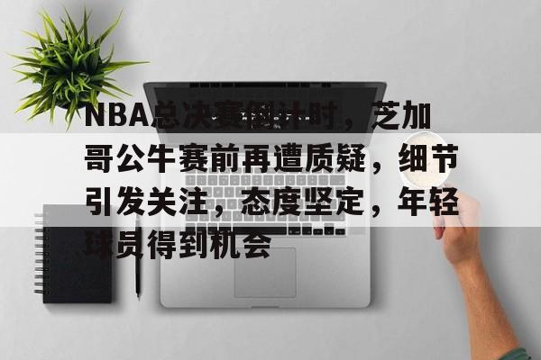 关于NBA总决赛倒计时，芝加哥公牛赛前再遭质疑，细节引发关注，态度坚定，年轻球员得到机会的信息-开云体育官方