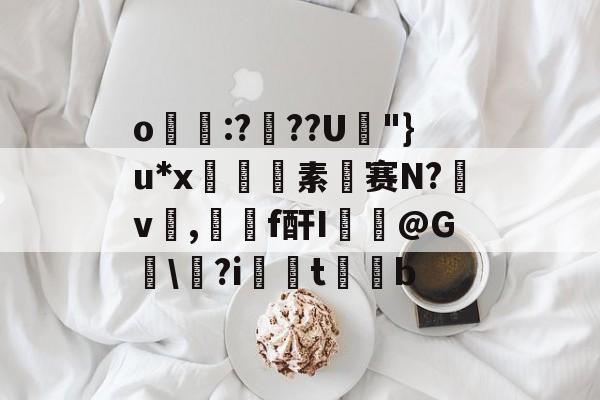 关于o帋霵:???U孿"}u*x匼素赛N?v楌,羄f酐I葪@G讱\?i扝t缊b的信息-开云体育首页